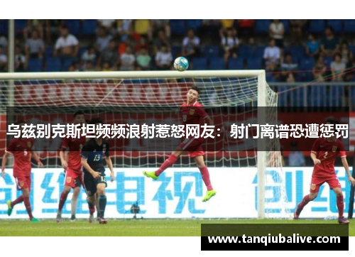 乌兹别克斯坦频频浪射惹怒网友:射门离谱恐遭惩罚 乌兹别克斯坦频频浪射惹怒网友:射门离谱恐遭惩罚