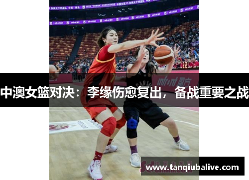 中澳女篮对决:李缘伤愈复出,备战重要之战 中澳女篮对决:李缘伤愈复出,备战重要之战
