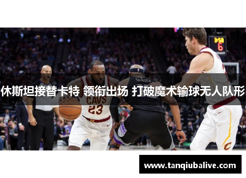 休斯坦接替卡特 领衔出场 打破魔术输球无人队形 休斯坦接替卡特 领衔出场 打破魔术输球无人队形