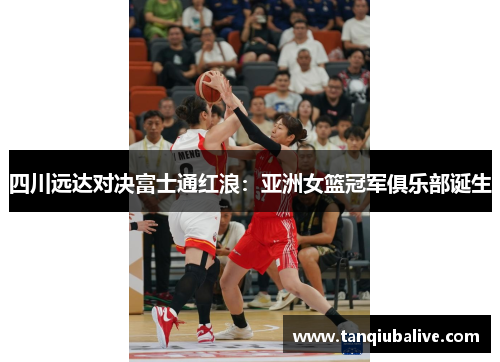 四川远达对决富士通红浪：亚洲女篮冠军俱乐部诞生