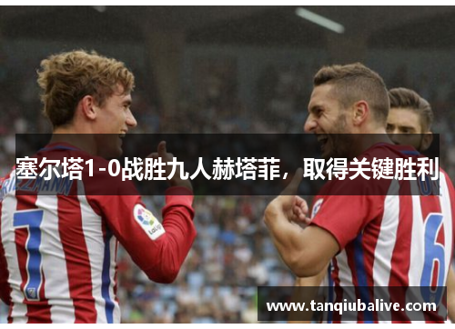 塞尔塔1-0战胜九人赫塔菲,取得关键胜利 塞尔塔1-0战胜九人赫塔菲,取得关键胜利