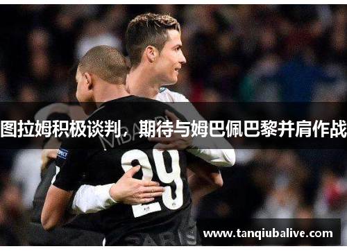 图拉姆积极谈判,期待与姆巴佩巴黎并肩作战 图拉姆积极谈判,期待与姆巴佩巴黎并肩作战