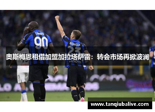 奥斯梅恩租借加盟加拉塔萨雷:转会市场再掀波澜 奥斯梅恩租借加盟加拉塔萨雷:转会市场再掀波澜