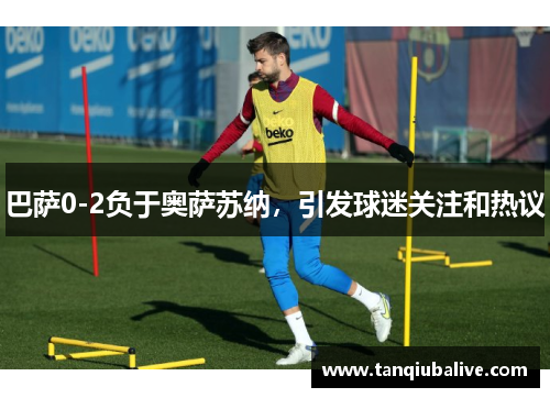 巴萨0-2负于奥萨苏纳，引发球迷关注和热议