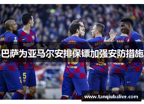 巴萨为亚马尔安排保镖加强安防措施 巴萨为亚马尔安排保镖加强安防措施