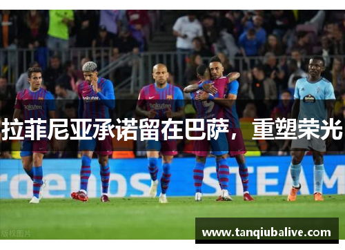 拉菲尼亚承诺留在巴萨，重塑荣光